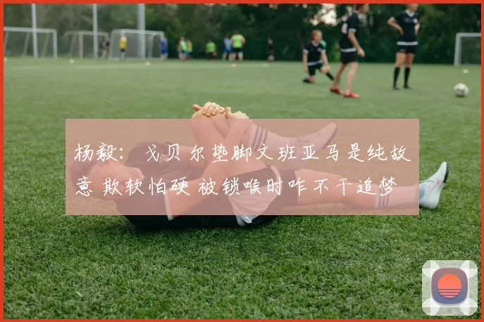 杨毅：戈贝尔垫脚文班亚马是纯故意 欺软怕硬 被锁喉时咋不干追梦
