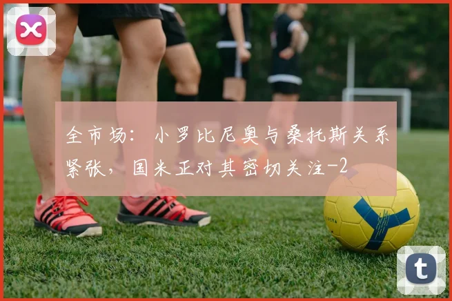 全市场：小罗比尼奥与桑托斯关系紧张，国米正对其密切关注