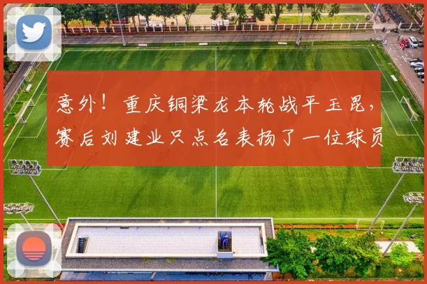 意外！重庆铜梁龙本轮战平玉昆，赛后刘建业只点名表扬了一位球员