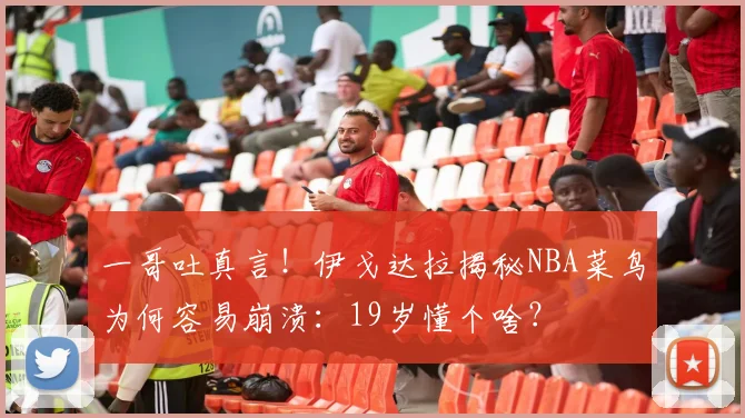 一哥吐真言！伊戈达拉揭秘NBA菜鸟为何容易崩溃：19岁懂个啥？
