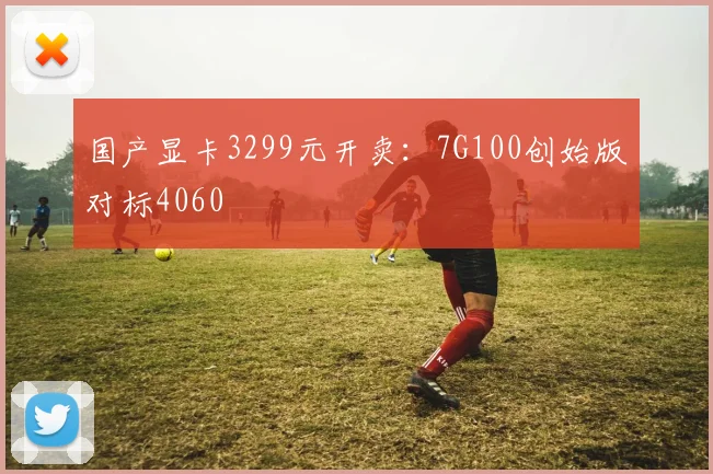 国产显卡3299元开卖：7G100创始版对标4060