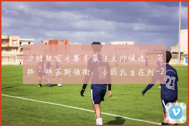 沙特联官方赛季最佳主帅候选：若热·热苏斯领衔，小因扎吉在列
