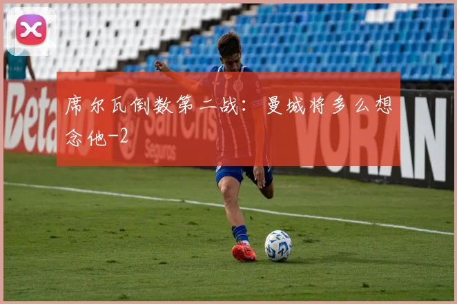 席尔瓦倒数第二战：曼城将多么想念他