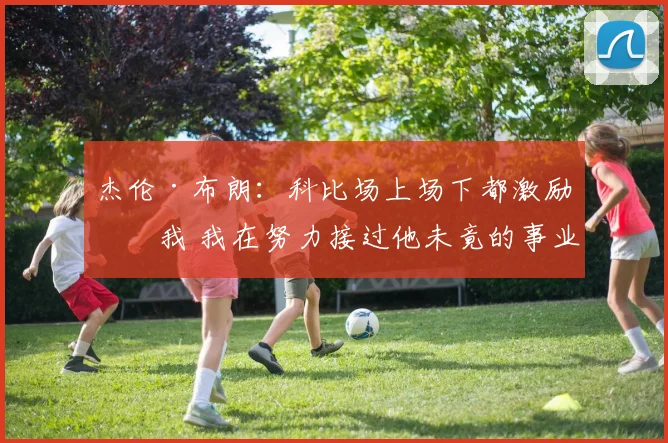 杰伦·布朗：科比场上场下都激励了我 我在努力接过他未竟的事业