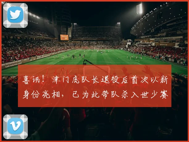 喜讯！津门虎队长退役后首次以新身份亮相，已为此带队杀入世少赛