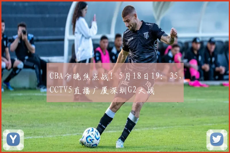 CBA今晚焦点战！5月18日19：35，CCTV5直播广厦深圳G2大战