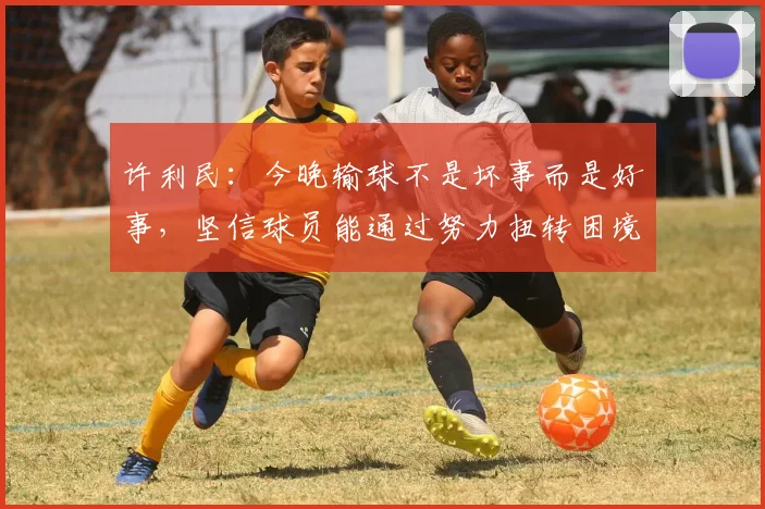 许利民：今晚输球不是坏事而是好事，坚信球员能通过努力扭转困境